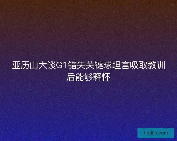 亚历山大谈G1错失关键球坦言吸取教训后能够释怀 亚历山大谈G1错失关键球坦言吸取教训后能够释怀