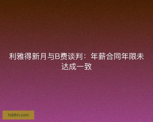 利雅得新月与B费谈判：年薪合同年限未达成一致