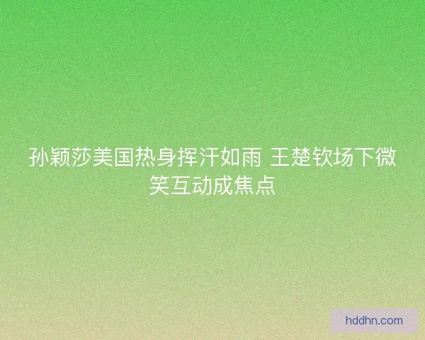 孙颖莎美国热身挥汗如雨 王楚钦场下微笑互动成焦点