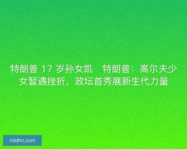 特朗普 17 岁孙女凯・特朗普：高尔夫少女暂遇挫折，政坛首秀展新生代力量