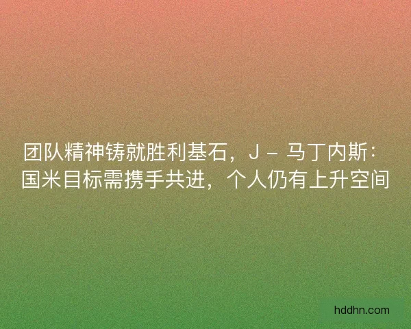 团队精神铸就胜利基石，J - 马丁内斯：国米目标需携手共进，个人仍有上升空间