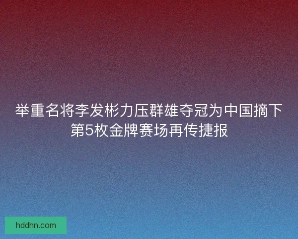 举重名将李发彬力压群雄夺冠为中国摘下第5枚金牌赛场再传捷报