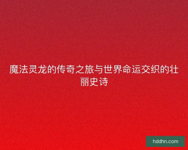 魔法灵龙的传奇之旅与世界命运交织的壮丽史诗