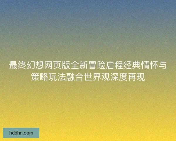 最终幻想网页版全新冒险启程经典情怀与策略玩法融合世界观深度再现