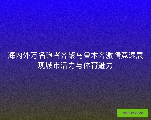 海内外万名跑者齐聚乌鲁木齐激情竞速展现城市活力与体育魅力 海内外万名跑者齐聚乌鲁木齐激情竞速展现城市活力与体育魅力