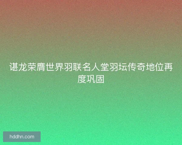 谌龙荣膺世界羽联名人堂羽坛传奇地位再度巩固