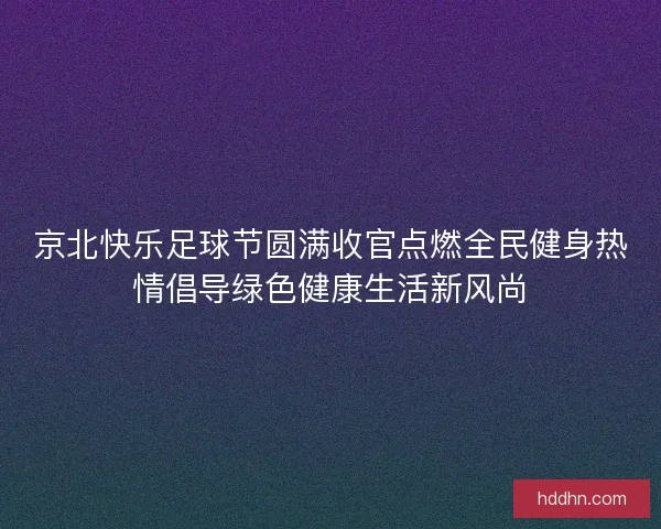 京北快乐足球节圆满收官点燃全民健身热情倡导绿色健康生活新风尚 京北快乐足球节圆满收官点燃全民健身热情倡导绿色健康生活新风尚