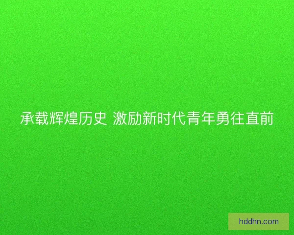 承载辉煌历史 激励新时代青年勇往直前