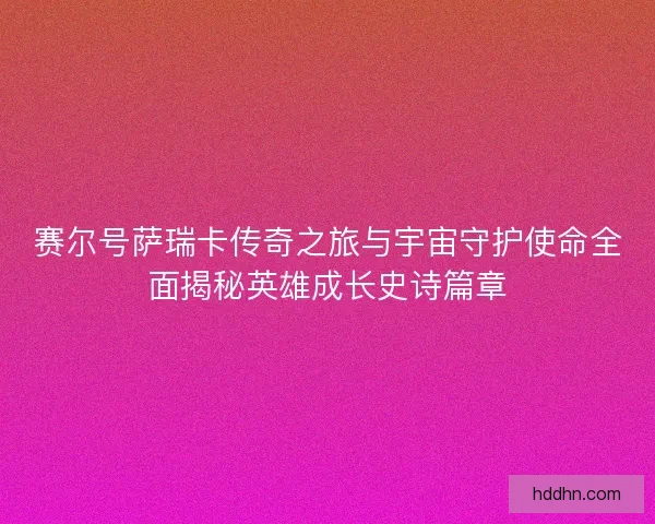 赛尔号萨瑞卡传奇之旅与宇宙守护使命全面揭秘英雄成长史诗篇章
