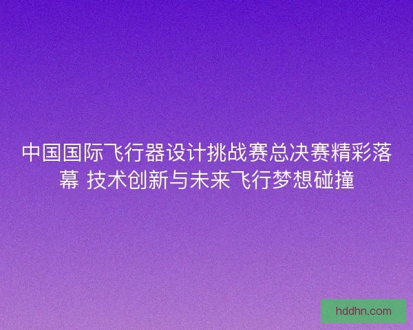 中国国际飞行器设计挑战赛总决赛精彩落幕 技术创新与未来飞行梦想碰撞