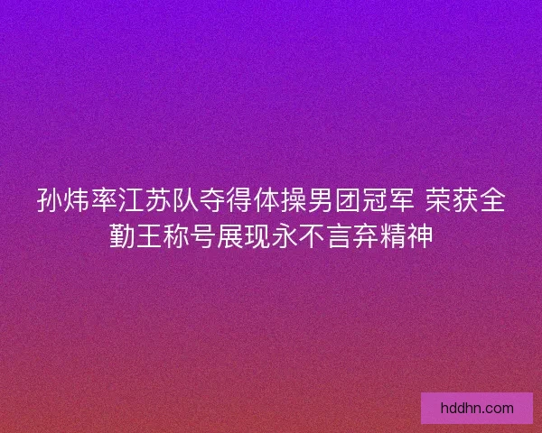 孙炜率江苏队夺得体操男团冠军 荣获全勤王称号展现永不言弃精神