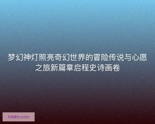 梦幻神灯照亮奇幻世界的冒险传说与心愿之旅新篇章启程史诗画卷