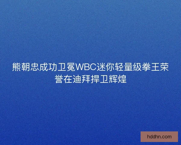 熊朝忠成功卫冕WBC迷你轻量级拳王荣誉在迪拜捍卫辉煌