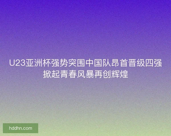U23亚洲杯强势突围中国队昂首晋级四强掀起青春风暴再创辉煌 U23亚洲杯强势突围中国队昂首晋级四强掀起青春风暴再创辉煌