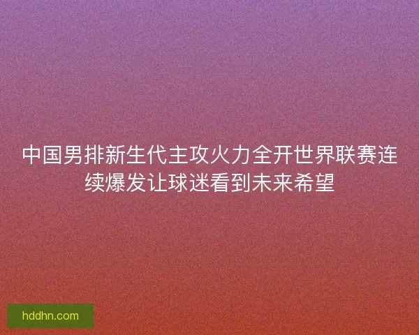 中国男排新生代主攻火力全开世界联赛连续爆发让球迷看到未来希望