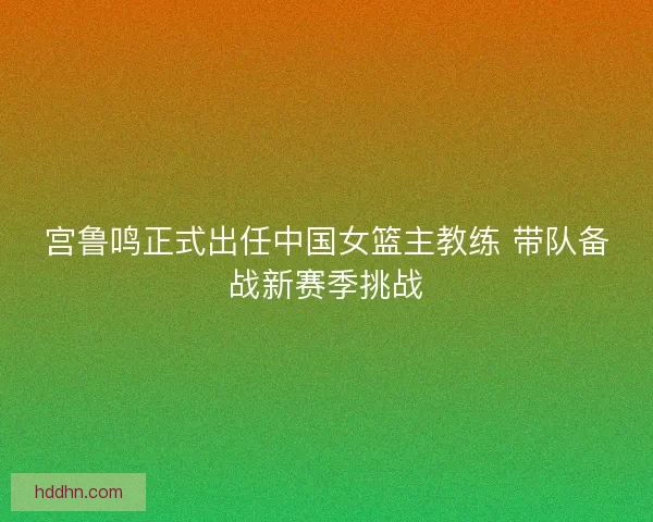 宫鲁鸣正式出任中国女篮主教练 带队备战新赛季挑战 宫鲁鸣正式出任中国女篮主教练 带队备战新赛季挑战