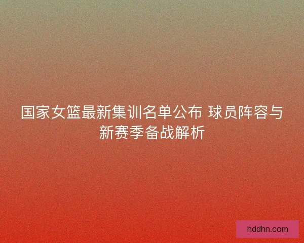国家女篮最新集训名单公布 球员阵容与新赛季备战解析 国家女篮最新集训名单公布 球员阵容与新赛季备战解析